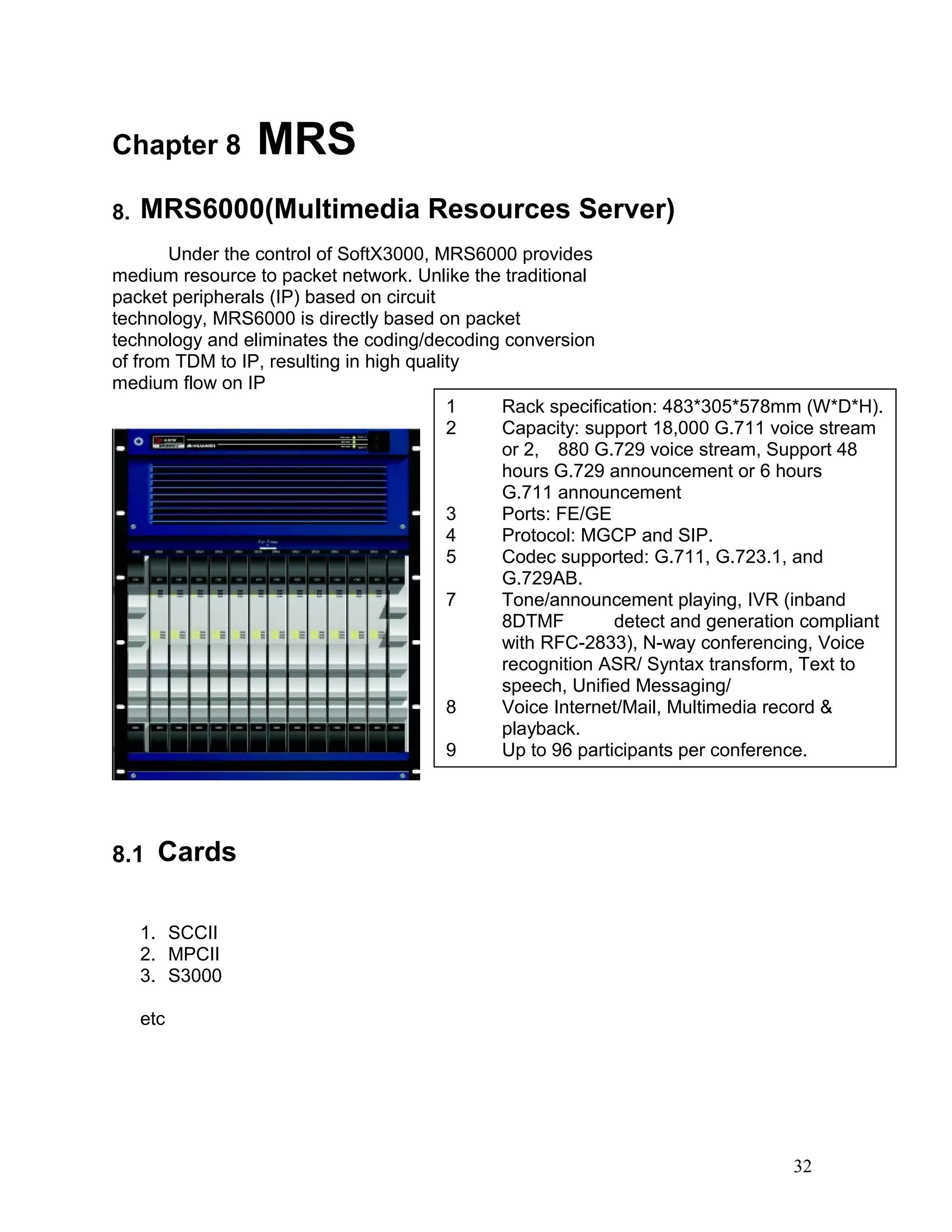 Chapter 8 MRS
8. MRS6000(Multimedia Resources Server)
Under the control of SoftX3000, MRS6000 provides
medium resource to packet network. Unlike the traditional
packet peripherals (IP) based on circuit
technology, MRS6000 is directly based on packet
technology and eliminates the coding/decoding conversion
of from TDM to IP, resulting in high quality
medium flow on IP
8.1 Cards
1. SCCII
2. MPCII
3. S3000
etc
32
1 Rack specification: 483*305*578mm (W*D*H).
2 Capacity: support 18,000 G.711 voice stream
or 2, 880 G.729 voice stream, Support 48
hours G.729 announcement or 6 hours
G.711 announcement
3 Ports: FE/GE
4 Protocol: MGCP and SIP.
5 Codec supported: G.711, G.723.1, and
G.729AB.
7 Tone/announcement playing, IVR (inband
8DTMF detect and generation compliant
with RFC-2833), N-way conferencing, Voice
recognition ASR/ Syntax transform, Text to
speech, Unified Messaging/
8 Voice Internet/Mail, Multimedia record &
playback.
9 Up to 96 participants per conference.
 