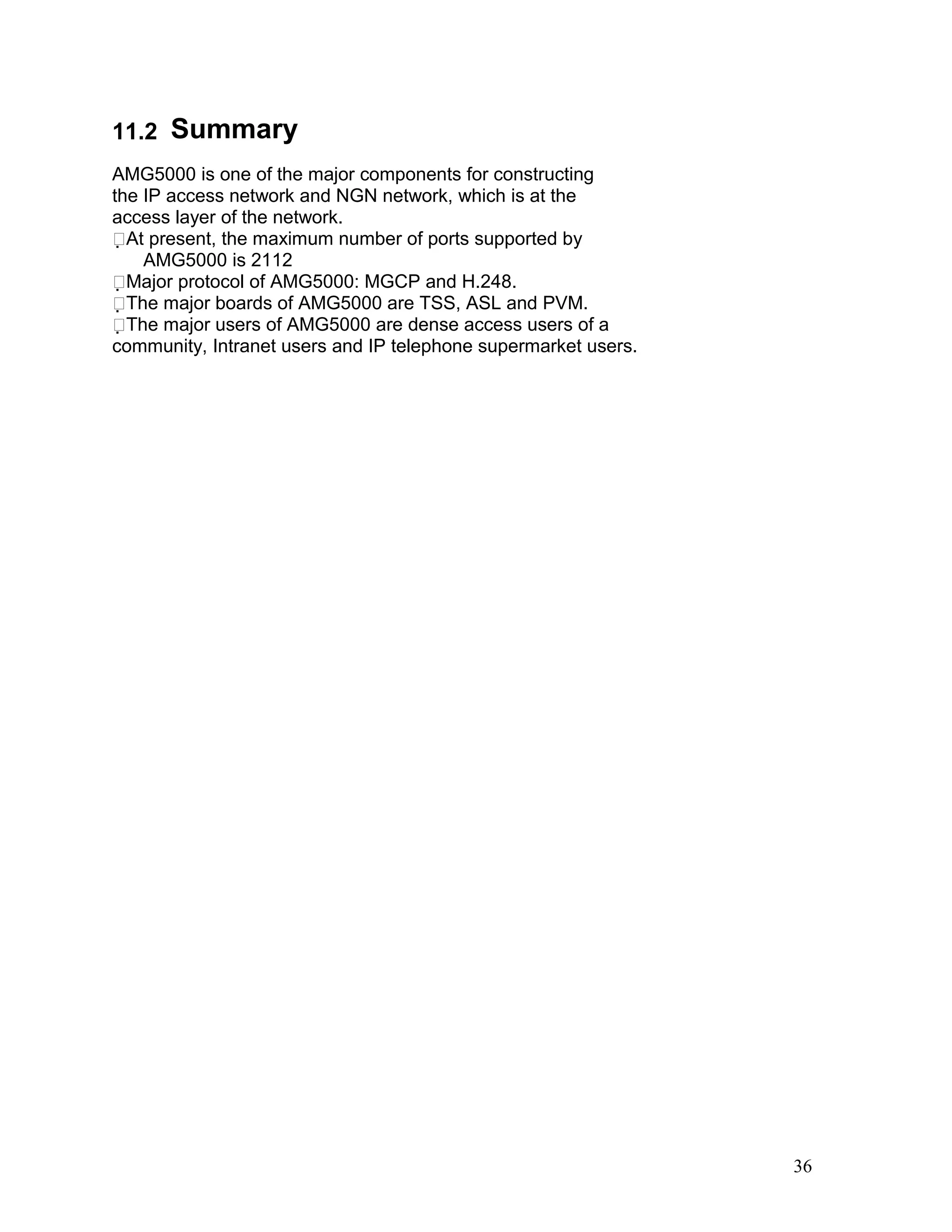 11.2 Summary
AMG5000 is one of the major components for constructing
the IP access network and NGN network, which is at the
access layer of the network.
At present, the maximum number of ports supported by
AMG5000 is 2112
Major protocol of AMG5000: MGCP and H.248.
The major boards of AMG5000 are TSS, ASL and PVM.
The major users of AMG5000 are dense access users of a
community, Intranet users and IP telephone supermarket users.
36
 