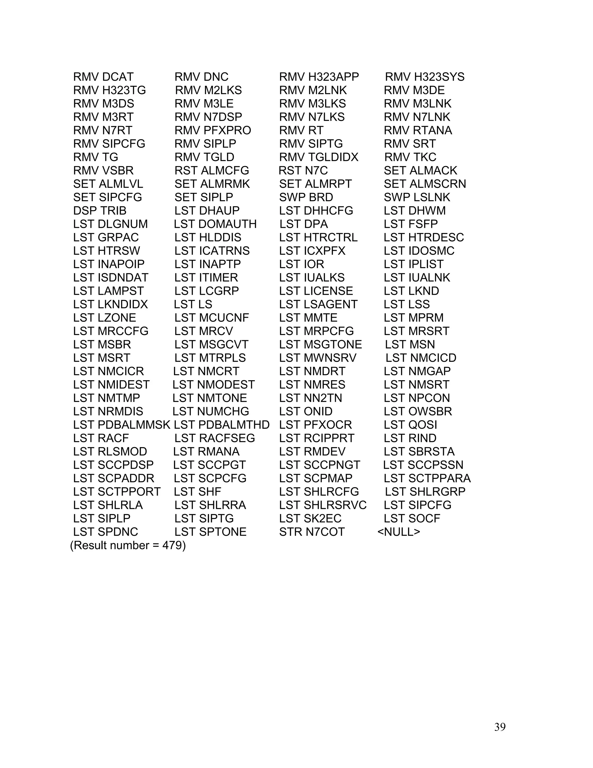 RMV DCAT RMV DNC RMV H323APP RMV H323SYS
RMV H323TG RMV M2LKS RMV M2LNK RMV M3DE
RMV M3DS RMV M3LE RMV M3LKS RMV M3LNK
RMV M3RT RMV N7DSP RMV N7LKS RMV N7LNK
RMV N7RT RMV PFXPRO RMV RT RMV RTANA
RMV SIPCFG RMV SIPLP RMV SIPTG RMV SRT
RMV TG RMV TGLD RMV TGLDIDX RMV TKC
RMV VSBR RST ALMCFG RST N7C SET ALMACK
SET ALMLVL SET ALMRMK SET ALMRPT SET ALMSCRN
SET SIPCFG SET SIPLP SWP BRD SWP LSLNK
DSP TRIB LST DHAUP LST DHHCFG LST DHWM
LST DLGNUM LST DOMAUTH LST DPA LST FSFP
LST GRPAC LST HLDDIS LST HTRCTRL LST HTRDESC
LST HTRSW LST ICATRNS LST ICXPFX LST IDOSMC
LST INAPOIP LST INAPTP LST IOR LST IPLIST
LST ISDNDAT LST ITIMER LST IUALKS LST IUALNK
LST LAMPST LST LCGRP LST LICENSE LST LKND
LST LKNDIDX LST LS LST LSAGENT LST LSS
LST LZONE LST MCUCNF LST MMTE LST MPRM
LST MRCCFG LST MRCV LST MRPCFG LST MRSRT
LST MSBR LST MSGCVT LST MSGTONE LST MSN
LST MSRT LST MTRPLS LST MWNSRV LST NMCICD
LST NMCICR LST NMCRT LST NMDRT LST NMGAP
LST NMIDEST LST NMODEST LST NMRES LST NMSRT
LST NMTMP LST NMTONE LST NN2TN LST NPCON
LST NRMDIS LST NUMCHG LST ONID LST OWSBR
LST PDBALMMSK LST PDBALMTHD LST PFXOCR LST QOSI
LST RACF LST RACFSEG LST RCIPPRT LST RIND
LST RLSMOD LST RMANA LST RMDEV LST SBRSTA
LST SCCPDSP LST SCCPGT LST SCCPNGT LST SCCPSSN
LST SCPADDR LST SCPCFG LST SCPMAP LST SCTPPARA
LST SCTPPORT LST SHF LST SHLRCFG LST SHLRGRP
LST SHLRLA LST SHLRRA LST SHLRSRVC LST SIPCFG
LST SIPLP LST SIPTG LST SK2EC LST SOCF
LST SPDNC LST SPTONE STR N7COT <NULL>
(Result number = 479)
39
 