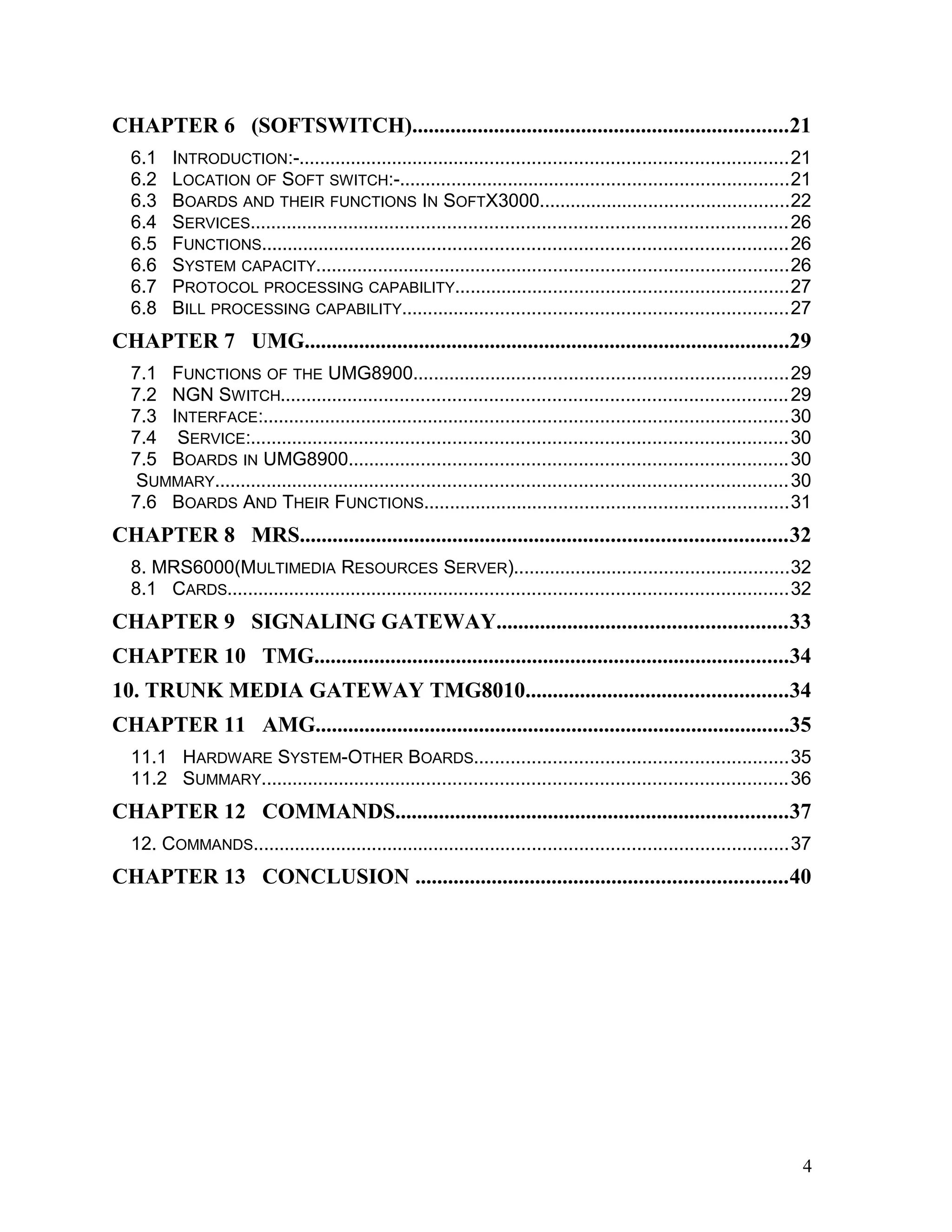 CHAPTER 6 (SOFTSWITCH).....................................................................21
6.1 INTRODUCTION:-..............................................................................................21
6.2 LOCATION OF SOFT SWITCH:-...........................................................................21
6.3 BOARDS AND THEIR FUNCTIONS IN SOFTX3000................................................22
6.4 SERVICES.......................................................................................................26
6.5 FUNCTIONS.....................................................................................................26
6.6 SYSTEM CAPACITY...........................................................................................26
6.7 PROTOCOL PROCESSING CAPABILITY................................................................27
6.8 BILL PROCESSING CAPABILITY..........................................................................27
CHAPTER 7 UMG.........................................................................................29
7.1 FUNCTIONS OF THE UMG8900........................................................................29
7.2 NGN SWITCH.................................................................................................29
7.3 INTERFACE:.....................................................................................................30
7.4 SERVICE:.......................................................................................................30
7.5 BOARDS IN UMG8900....................................................................................30
SUMMARY..............................................................................................................30
7.6 BOARDS AND THEIR FUNCTIONS......................................................................31
CHAPTER 8 MRS.........................................................................................32
8. MRS6000(MULTIMEDIA RESOURCES SERVER).....................................................32
8.1 CARDS............................................................................................................32
CHAPTER 9 SIGNALING GATEWAY.....................................................33
CHAPTER 10 TMG.......................................................................................34
10. TRUNK MEDIA GATEWAY TMG8010................................................34
CHAPTER 11 AMG.......................................................................................35
11.1 HARDWARE SYSTEM-OTHER BOARDS............................................................35
11.2 SUMMARY.....................................................................................................36
CHAPTER 12 COMMANDS........................................................................37
12. COMMANDS.......................................................................................................37
CHAPTER 13 CONCLUSION ....................................................................40
4
 