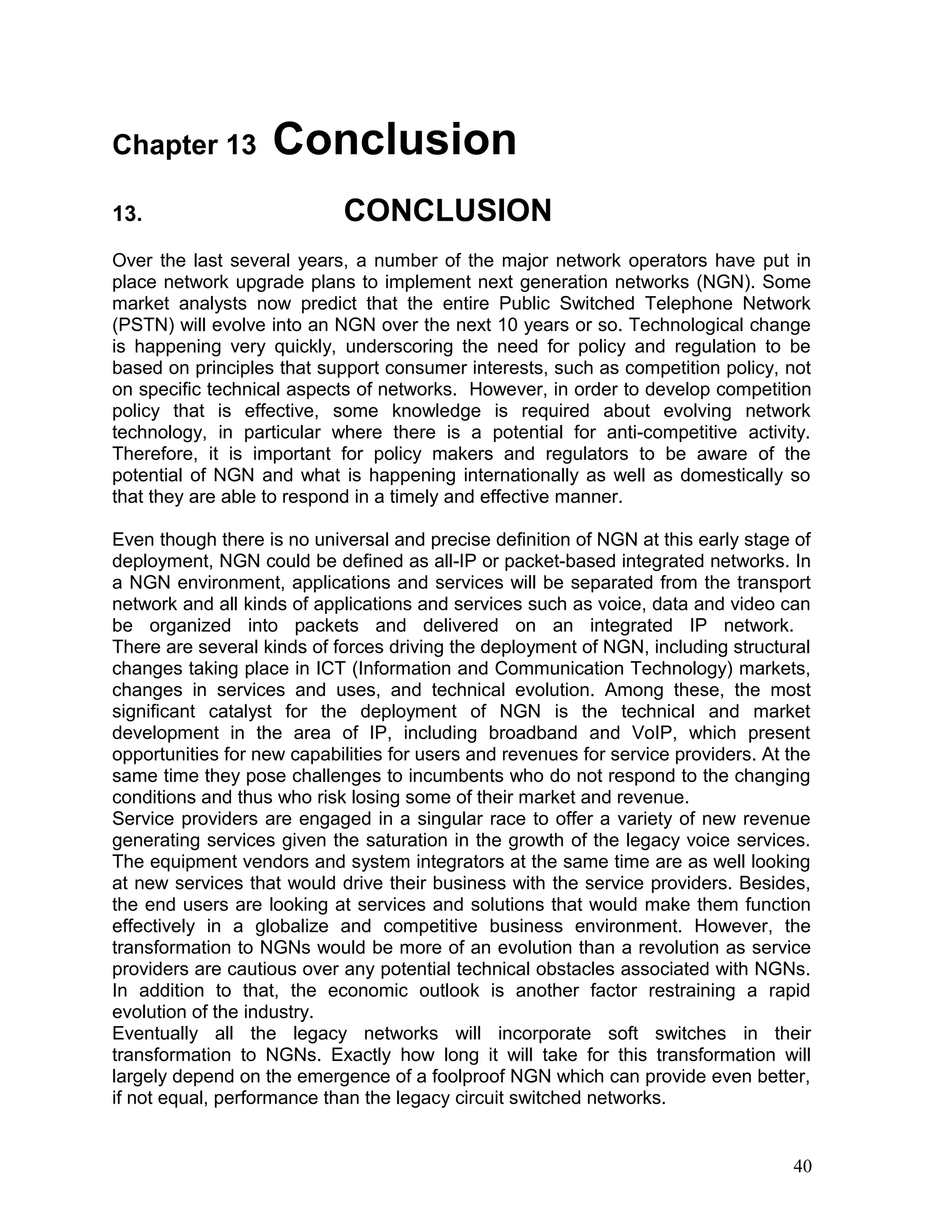 Chapter 13 Conclusion
13. CONCLUSION
Over the last several years, a number of the major network operators have put in
place network upgrade plans to implement next generation networks (NGN). Some
market analysts now predict that the entire Public Switched Telephone Network
(PSTN) will evolve into an NGN over the next 10 years or so. Technological change
is happening very quickly, underscoring the need for policy and regulation to be
based on principles that support consumer interests, such as competition policy, not
on specific technical aspects of networks. However, in order to develop competition
policy that is effective, some knowledge is required about evolving network
technology, in particular where there is a potential for anti-competitive activity.
Therefore, it is important for policy makers and regulators to be aware of the
potential of NGN and what is happening internationally as well as domestically so
that they are able to respond in a timely and effective manner.
Even though there is no universal and precise definition of NGN at this early stage of
deployment, NGN could be defined as all-IP or packet-based integrated networks. In
a NGN environment, applications and services will be separated from the transport
network and all kinds of applications and services such as voice, data and video can
be organized into packets and delivered on an integrated IP network.
There are several kinds of forces driving the deployment of NGN, including structural
changes taking place in ICT (Information and Communication Technology) markets,
changes in services and uses, and technical evolution. Among these, the most
significant catalyst for the deployment of NGN is the technical and market
development in the area of IP, including broadband and VoIP, which present
opportunities for new capabilities for users and revenues for service providers. At the
same time they pose challenges to incumbents who do not respond to the changing
conditions and thus who risk losing some of their market and revenue.
Service providers are engaged in a singular race to offer a variety of new revenue
generating services given the saturation in the growth of the legacy voice services.
The equipment vendors and system integrators at the same time are as well looking
at new services that would drive their business with the service providers. Besides,
the end users are looking at services and solutions that would make them function
effectively in a globalize and competitive business environment. However, the
transformation to NGNs would be more of an evolution than a revolution as service
providers are cautious over any potential technical obstacles associated with NGNs.
In addition to that, the economic outlook is another factor restraining a rapid
evolution of the industry.
Eventually all the legacy networks will incorporate soft switches in their
transformation to NGNs. Exactly how long it will take for this transformation will
largely depend on the emergence of a foolproof NGN which can provide even better,
if not equal, performance than the legacy circuit switched networks.
40
 
