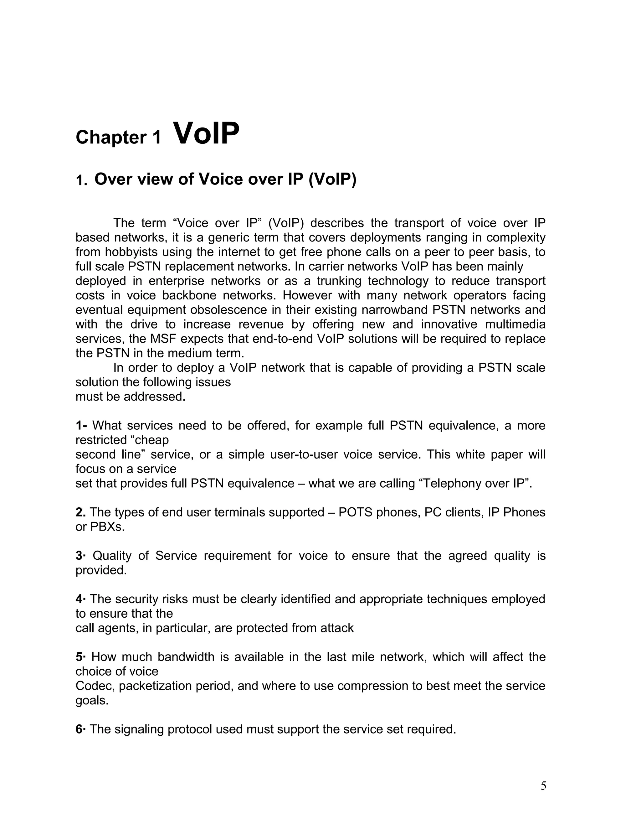 Chapter 1 VoIP
1. Over view of Voice over IP (VoIP)
The term “Voice over IP” (VoIP) describes the transport of voice over IP
based networks, it is a generic term that covers deployments ranging in complexity
from hobbyists using the internet to get free phone calls on a peer to peer basis, to
full scale PSTN replacement networks. In carrier networks VoIP has been mainly
deployed in enterprise networks or as a trunking technology to reduce transport
costs in voice backbone networks. However with many network operators facing
eventual equipment obsolescence in their existing narrowband PSTN networks and
with the drive to increase revenue by offering new and innovative multimedia
services, the MSF expects that end-to-end VoIP solutions will be required to replace
the PSTN in the medium term.
In order to deploy a VoIP network that is capable of providing a PSTN scale
solution the following issues
must be addressed.
1- What services need to be offered, for example full PSTN equivalence, a more
restricted “cheap
second line” service, or a simple user-to-user voice service. This white paper will
focus on a service
set that provides full PSTN equivalence – what we are calling “Telephony over IP”.
2. The types of end user terminals supported – POTS phones, PC clients, IP Phones
or PBXs.
3· Quality of Service requirement for voice to ensure that the agreed quality is
provided.
4· The security risks must be clearly identified and appropriate techniques employed
to ensure that the
call agents, in particular, are protected from attack
5· How much bandwidth is available in the last mile network, which will affect the
choice of voice
Codec, packetization period, and where to use compression to best meet the service
goals.
6· The signaling protocol used must support the service set required.
5
 