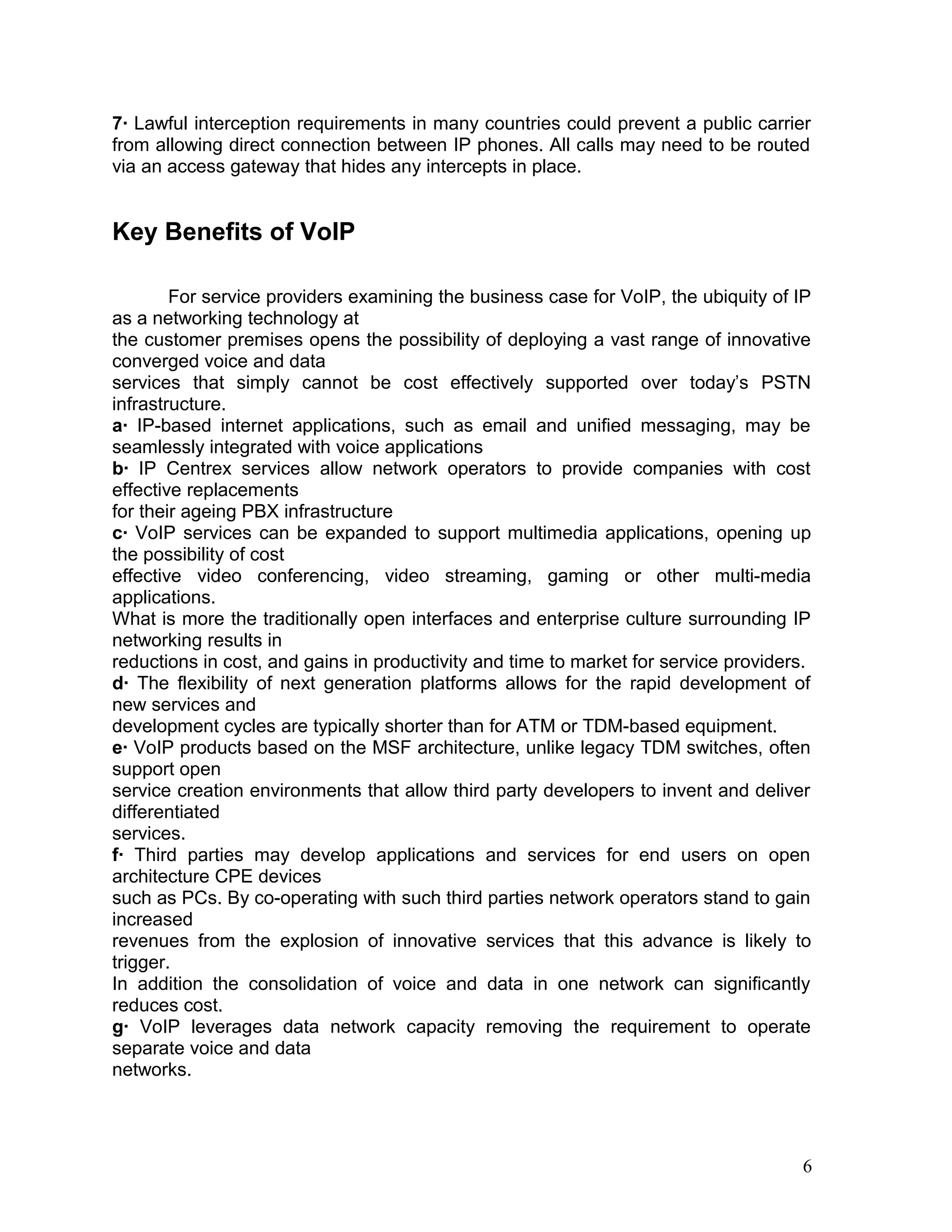 7· Lawful interception requirements in many countries could prevent a public carrier
from allowing direct connection between IP phones. All calls may need to be routed
via an access gateway that hides any intercepts in place.
Key Benefits of VoIP
For service providers examining the business case for VoIP, the ubiquity of IP
as a networking technology at
the customer premises opens the possibility of deploying a vast range of innovative
converged voice and data
services that simply cannot be cost effectively supported over today’s PSTN
infrastructure.
a· IP-based internet applications, such as email and unified messaging, may be
seamlessly integrated with voice applications
b· IP Centrex services allow network operators to provide companies with cost
effective replacements
for their ageing PBX infrastructure
c· VoIP services can be expanded to support multimedia applications, opening up
the possibility of cost
effective video conferencing, video streaming, gaming or other multi-media
applications.
What is more the traditionally open interfaces and enterprise culture surrounding IP
networking results in
reductions in cost, and gains in productivity and time to market for service providers.
d· The flexibility of next generation platforms allows for the rapid development of
new services and
development cycles are typically shorter than for ATM or TDM-based equipment.
e· VoIP products based on the MSF architecture, unlike legacy TDM switches, often
support open
service creation environments that allow third party developers to invent and deliver
differentiated
services.
f· Third parties may develop applications and services for end users on open
architecture CPE devices
such as PCs. By co-operating with such third parties network operators stand to gain
increased
revenues from the explosion of innovative services that this advance is likely to
trigger.
In addition the consolidation of voice and data in one network can significantly
reduces cost.
g· VoIP leverages data network capacity removing the requirement to operate
separate voice and data
networks.
6
 