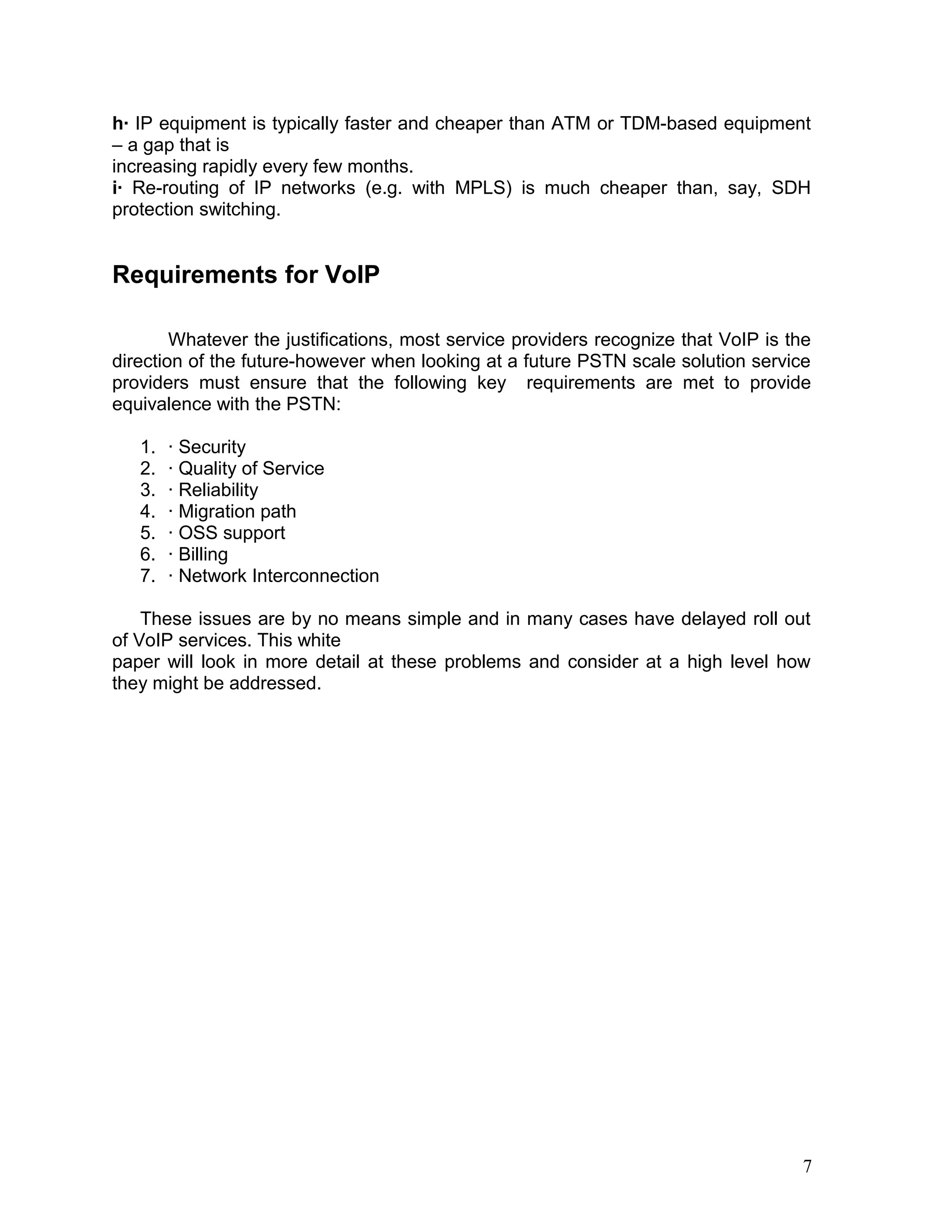 h· IP equipment is typically faster and cheaper than ATM or TDM-based equipment
– a gap that is
increasing rapidly every few months.
i· Re-routing of IP networks (e.g. with MPLS) is much cheaper than, say, SDH
protection switching.
Requirements for VoIP
Whatever the justifications, most service providers recognize that VoIP is the
direction of the future-however when looking at a future PSTN scale solution service
providers must ensure that the following key requirements are met to provide
equivalence with the PSTN:
1. · Security
2. · Quality of Service
3. · Reliability
4. · Migration path
5. · OSS support
6. · Billing
7. · Network Interconnection
These issues are by no means simple and in many cases have delayed roll out
of VoIP services. This white
paper will look in more detail at these problems and consider at a high level how
they might be addressed.
7
 