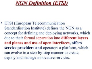 • ETSI (European Telecommunication
Standardisation Institute) defines the NGN as a
concept for defining and deploying networks, which
due to their formal separation into different layers 
and planes and use of open interfaces, offers 
service providers and operators a platform, which
can evolve in a step-by-step manner to create,
deploy and manage innovative services.
NGN Definition (ETSI)NGN Definition (ETSI)
 