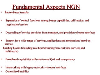 Fundamental Aspects NGNFundamental Aspects NGN
• Packet-based transferPacket-based transfer
• Separation of control functions among bearer capabilities, call/session, andSeparation of control functions among bearer capabilities, call/session, and
application/serviceapplication/service
• Decoupling of service provision from transport, and provision of open interfacesDecoupling of service provision from transport, and provision of open interfaces
• Support for a wide range of services, applications and mechanisms based onSupport for a wide range of services, applications and mechanisms based on
serviceservice
building blocks (including real time/streaming/non-real time services andbuilding blocks (including real time/streaming/non-real time services and
multimedia)multimedia)
• Broadband capabilities with end-to-end QoS and transparencyBroadband capabilities with end-to-end QoS and transparency
• Interworking with legacy networks via open interfacesInterworking with legacy networks via open interfaces
• Generalised mobilityGeneralised mobility
 
