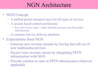 NGN Architecture
• NGN Concept
– A unified packet transport layer for all types of services
– A session based control architecture
• For user to user voice , video and data services over the packet
infrastructure
– A common Service delivery platform
• Expectations from NGN
– Generate new revenue streams by having fast roll out of
new multimedia services
– Secure voice revenue stream by integrating PSTN
infrastructure with NGN
– Provide solution to cater to PSTN obsolescence wherever
applicable
 