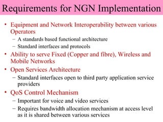Requirements for NGN Implementation
• Equipment and Network Interoperability between various
Operators
– A standards based functional architecture
– Standard interfaces and protocols
• Ability to serve Fixed (Copper and fibre), Wireless and
Mobile Networks
• Open Services Architecture
– Standard interfaces open to third party application service
providers
• QoS Control Mechanism
– Important for voice and video services
– Requires bandwidth allocation mechanism at access level
as it is shared between various services
 