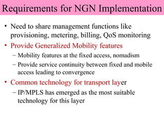 Requirements for NGN Implementation
• Need to share management functions like
provisioning, metering, billing, QoS monitoring
• Provide Generalized Mobility features
– Mobility features at the fixed access, nomadism
– Provide service continuity between fixed and mobile
access leading to convergence
• Common technology for transport layer
– IP/MPLS has emerged as the most suitable
technology for this layer
 