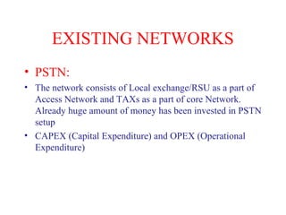 EXISTING NETWORKS
• PSTN:
• The network consists of Local exchange/RSU as a part of
Access Network and TAXs as a part of core Network.
Already huge amount of money has been invested in PSTN
setup
• CAPEX (Capital Expenditure) and OPEX (Operational
Expenditure)
 