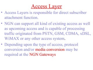 Access Layer
• Access Layers is responsible for direct subscriber
attachment function.
• NGN can support all kind of existing access as well
as upcoming access and is capable of processing
traffic originated from PSTN, GSM, CDMA, xDSL,
WiMAX or any other access system.
• Depending upon the type of access, protocol
conversion and/or media conversion may be
required at the NGN Gateways
 