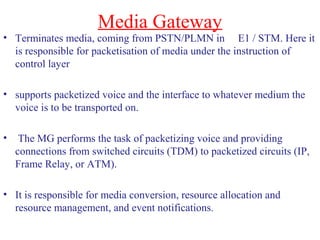 Media Gateway
• Terminates media, coming from PSTN/PLMN in E1 / STM. Here it
is responsible for packetisation of media under the instruction of
control layer
• supports packetized voice and the interface to whatever medium the
voice is to be transported on.
• The MG performs the task of packetizing voice and providing
connections from switched circuits (TDM) to packetized circuits (IP,
Frame Relay, or ATM).
• It is responsible for media conversion, resource allocation and
resource management, and event notifications.
 