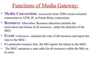 Functions of Media Gateway:
• Media Conversion: conversion from TDM circuit-switched
connections to ATM, IP, or Frame Relay connections
• Resource Allocation: Resource allocation includes the
reservation and release of all resources , under the direction of the
MGC
• Event Notification: maintain the state of all resources and report the
state to the MGC.
• If a particular resource fails, the MG reports the failure to the MGC.
• The MGC maintains a state table for all resources within the MGs in
its zone.
 