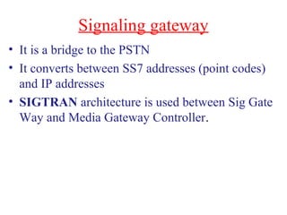 Signaling gateway
• It is a bridge to the PSTN
• It converts between SS7 addresses (point codes)
and IP addresses
• SIGTRAN architecture is used between Sig Gate
Way and Media Gateway Controller.
 