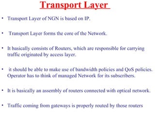 Transport Layer
• Transport Layer of NGN is based on IP.
• Transport Layer forms the core of the Network.
• It basically consists of Routers, which are responsible for carrying
traffic originated by access layer.
• it should be able to make use of bandwidth policies and QoS policies.
Operator has to think of managed Network for its subscribers.
• It is basically an assembly of routers connected with optical network.
• Traffic coming from gateways is properly routed by those routers
 