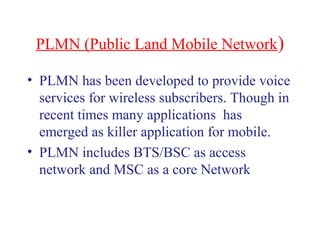 PLMN (Public Land Mobile Network)
• PLMN has been developed to provide voice
services for wireless subscribers. Though in
recent times many applications has
emerged as killer application for mobile.
• PLMN includes BTS/BSC as access
network and MSC as a core Network
 