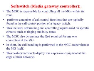Softswitch (Media gateway controller):
• The MGC is responsible for controlling all the MGs within its
zone.
• performs a number of call control functions that are typically
found in the call control portion of a legacy switch.
• This includes determining and controlling signals used on specific
circuits, such as ringing and busy tones.
• The MGC also determines the QoS required for any one
connection at the MG.
• In short, the call handling is performed at the MGC, rather than at
the MG itself.
• This enables carriers to deploy less expensive equipment at the
edge of their networks
 