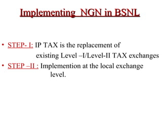 Implementing NGN in BSNLImplementing NGN in BSNL
• STEP- I: IP TAX is the replacement of
existing Level –I/Level-II TAX exchanges
• STEP –II : Implemention at the local exchange
level.
 
