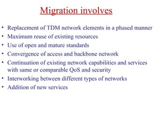 Migration involves
• Replacement of TDM network elements in a phased manner
• Maximum reuse of existing resources
• Use of open and mature standards
• Convergence of access and backbone network
• Continuation of existing network capabilities and services
with same or comparable QoS and security
• Interworking between different types of networks
• Addition of new services
 
