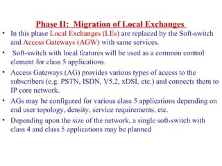 Phase II: Migration of Local Exchanges
• In this phase Local Exchanges (LEs) are replaced by the Soft-switch
and Access Gateways (AGW) with same services.
• Soft-switch with local features will be used as a common control
element for class 5 applications.
• Access Gateways (AG) provides various types of access to the
subscribers (e.g. PSTN, ISDN, V5.2, xDSL etc.) and connects them to
IP core network.
• AGs may be configured for various class 5 applications depending on
end user topology, density, service requirements, etc.
• Depending upon the size of the network, a single soft-switch with
class 4 and class 5 applications may be planned
 