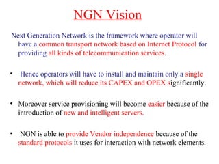 NGN Vision
Next Generation Network is the framework where operator will
have a common transport network based on Internet Protocol for
providing all kinds of telecommunication services.
• Hence operators will have to install and maintain only a single
network, which will reduce its CAPEX and OPEX significantly.
• Moreover service provisioning will become easier because of the
introduction of new and intelligent servers.
• NGN is able to provide Vendor independence because of the
standard protocols it uses for interaction with network elements.
 
 