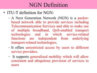 NGN Definition
• ITU-T definition for NGN:
– A Next Generation Network (NGN) is a packet-
based network able to provide services including
Telecommunication Services and able to make use
of multiple broadband, QoS-enabled transport
technologies and in which service-related
functions are independent from underlying
transport-related technologies.
– It offers unrestricted access by users to different
service providers.
– It supports generalized mobility which will allow
consistent and ubiquitous provision of services to
users
 