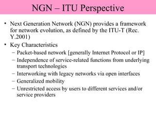 NGN – ITU Perspective
• Next Generation Network (NGN) provides a framework
for network evolution, as defined by the ITU-T (Rec.
Y.2001)
• Key Characteristics
– Packet-based network [generally Internet Protocol or IP]
– Independence of service-related functions from underlying
transport technologies
– Interworking with legacy networks via open interfaces
– Generalized mobility
– Unrestricted access by users to different services and/or
service providers
 