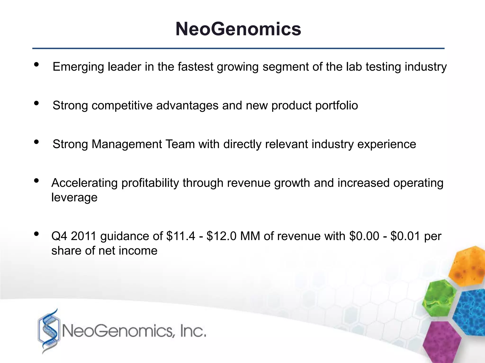 NeoGenomics
•   Emerging leader in the fastest growing segment of the lab testing industry


•   Strong competitive advantages and new product portfolio


•   Strong Management Team with directly relevant industry experience


•   Accelerating profitability through revenue growth and increased operating
    leverage


•   Q4 2011 guidance of $11.4 - $12.0 MM of revenue with $0.00 - $0.01 per
    share of net income
 