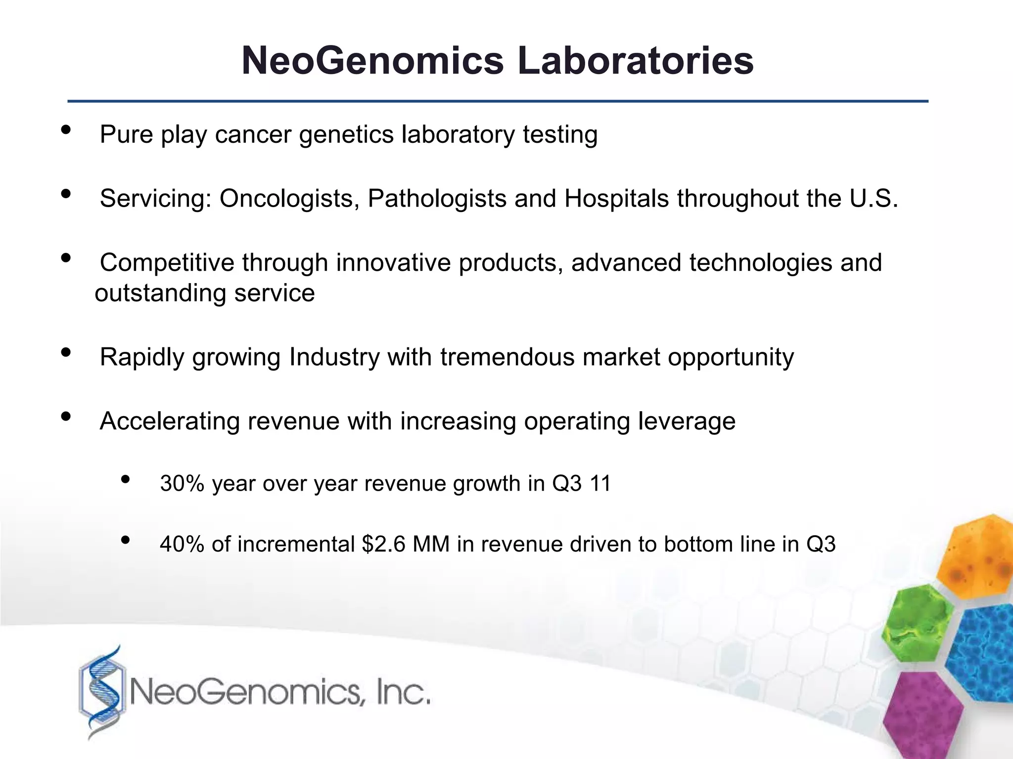NeoGenomics Laboratories
•   Pure play cancer genetics laboratory testing

•   Servicing: Oncologists, Pathologists and Hospitals throughout the U.S.

•   Competitive through innovative products, advanced technologies and
    outstanding service

•   Rapidly growing Industry with tremendous market opportunity

•   Accelerating revenue with increasing operating leverage

      •   30% year over year revenue growth in Q3 11

      •   40% of incremental $2.6 MM in revenue driven to bottom line in Q3
 