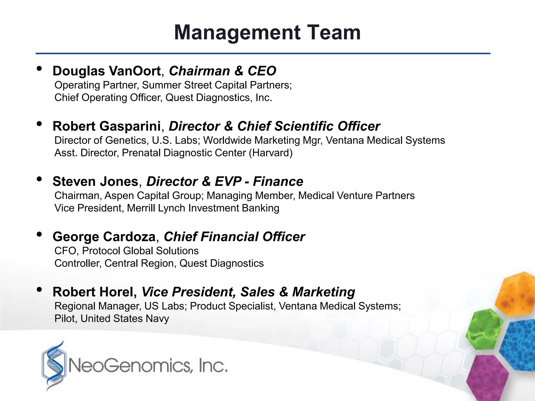 Management Team
•   Douglas VanOort, Chairman & CEO
    Operating Partner, Summer Street Capital Partners;
    Chief Operating Officer, Quest Diagnostics, Inc.

•   Robert Gasparini, Director & Chief Scientific Officer
    Director of Genetics, U.S. Labs; Worldwide Marketing Mgr, Ventana Medical Systems
    Asst. Director, Prenatal Diagnostic Center (Harvard)

•   Steven Jones, Director & EVP - Finance
    Chairman, Aspen Capital Group; Managing Member, Medical Venture Partners
    Vice President, Merrill Lynch Investment Banking

•   George Cardoza, Chief Financial Officer
    CFO, Protocol Global Solutions
    Controller, Central Region, Quest Diagnostics

•   Robert Horel, Vice President, Sales & Marketing
    Regional Manager, US Labs; Product Specialist, Ventana Medical Systems;
    Pilot, United States Navy
 