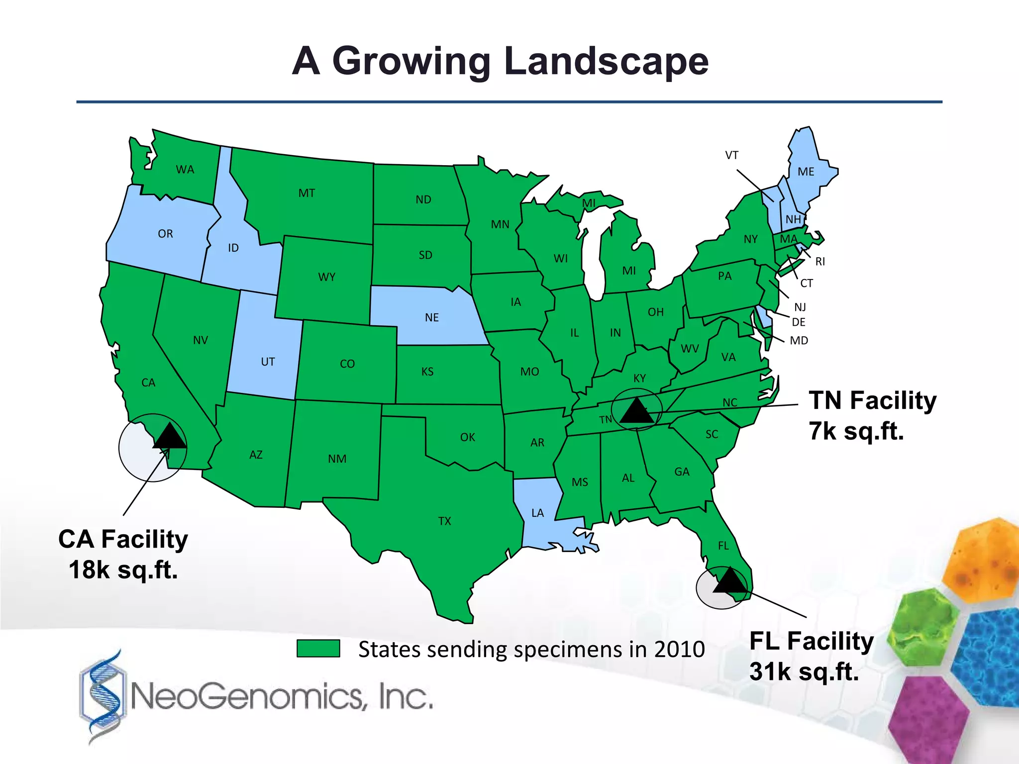 A Growing Landscape

                                                                                                                             VT
                 WA                                                                                                                     ME
                                  MT
                                                      ND                                      MI
                                                                     MN                                                                NH
            OR                                                                                                                    NY   MA
                       ID
                                                      SD                            WI                                                           RI
                                       WY                                                               MI               PA
                                                                                                                                            CT
                                                                          IA                                                            NJ
                                                       NE                                                     OH
                                                                                                                                        DE
                                                                                         IL        IN
                  NV                                                                                                                    MD
                                                                                                                   WV
                             UT                                                                                              VA
                                            CO
                                                      KS                   MO
       CA                                                                                                KY
                                                                                                                             NC              TN Facility
                                                                OK             AR
                                                                                                                        SC                   7k sq.ft.
                            AZ          NM
                                                                                                        AL         GA
                                                                                         MS

                                                                               LA
                                                           TX
CA Facility                                                                                                              FL

 18k sq.ft.


                                                 States sending specimens in 2010                                                 FL Facility
                                                                                                                                  31k sq.ft.
 