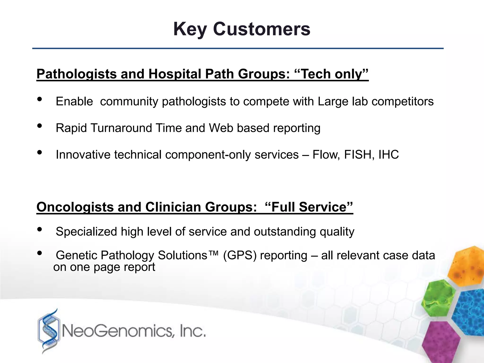 Key Customers

Pathologists and Hospital Path Groups: “Tech only”

•   Enable community pathologists to compete with Large lab competitors

•   Rapid Turnaround Time and Web based reporting

•   Innovative technical component-only services – Flow, FISH, IHC



Oncologists and Clinician Groups: “Full Service”
•   Specialized high level of service and outstanding quality
•   Genetic Pathology Solutions™ (GPS) reporting – all relevant case data
    on one page report
 