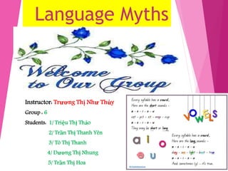Language Myths 
Instructor: Trương Thị Như Thủy 
Group : 6 
Students: 1/ Triệu Thị Thảo 
2/ Trần Thị Thanh Yên 
3/ Tô Thị Thanh 
4/ Dương Thị Nhung 
5/ Trần Thị Hoa 
 