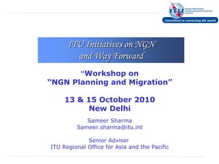 ITU Initiatives on NGN
        and Way Forward
       “Workshop on
“NGN Planning and Migration”

     13 & 15 October 2010
          New Delhi
            Sameer Sharma
         Sameer.sharma@itu.int

             Senior Advisor
ITU Regional Office for Asia and the Pacific
 