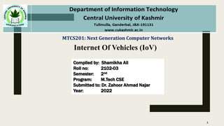 MTCS201: Next Generation Computer Networks
Compiled by: Shamikha Ali
Roll no: 2102-03
Semester: 2nd
Program: M.Tech CSE
Submitted to: Dr. Zahoor Ahmad Najar
Year: 2022
1
Internet Of Vehicles (IoV)
 