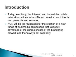    Today, telephony, the Internet, and the cellular mobile
    networks continue to be different domains, each has its
    own protocols and services.
   NGN will be the foundation for the creation of a new
    range of multimedia applications that takes full
    advantage of the characteristics of the broadband
    network and the “always on” capability.




                                 aqbutt, University Of Gujrat
                                                     Pakistan   2/5/2013   3
 