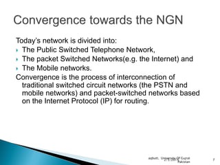 Today’s network is divided into:
 The Public Switched Telephone Network,
 The packet Switched Networks(e.g. the Internet) and
 The Mobile networks.
Convergence is the process of interconnection of
  traditional switched circuit networks (the PSTN and
  mobile networks) and packet-switched networks based
  on the Internet Protocol (IP) for routing.




                                      aqbutt, University Of Gujrat
                                                2/5/2013             7
                                                          Pakistan
 