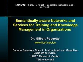 NGNS ’ 12 – Faro, Portugal – DecembrerNetworks and
                        Services




 Semantically-aware Networks and
Services for Training and Knowledge
   Management in Organizations

               Dr. Gilbert Paquette
                  www.licef.ca/cice

Canada Research Chair in Instructional and Cognitive
               Enginerring (CICE)
             LICEF Research Center
                 Télé-université
 