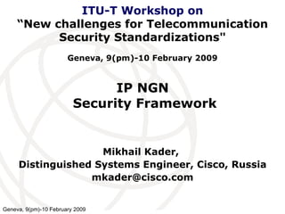 IP NGN  Security Framework Mikhail Kader,  Distinguished Systems Engineer, Cisco, Russia [email_address] ITU-T Workshop on “New challenges for Telecommunication Security Standardizations&quot;   Geneva, 9(pm)-10 February 2009 Geneva, 9(pm)-10 February 2009 