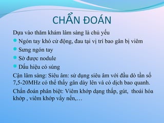 CH N ĐOÁN
Ẩ
Dựa vào thăm khám lâm sàng là chủ yếu
Ngón tay khó cử động, đau tại vị trí bao gân bị viêm
Sưng ngón tay
Sờ được nodule
Dấu hiệu có súng
Cận lâm sàng: Siêu âm: sử dụng siêu âm với đầu dò tần số
7,5-20MHz có thể thấy gân dày lên và có dịch bao quanh.
Chẩn đoán phân biệt: Viêm khớp dạng thấp, gút, thoái hóa
khớp , viêm khớp vẩy nến,…
 