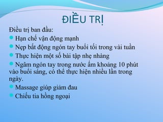 Điều trị ban đầu:
Hạn chế vận động mạnh
Nẹp bất động ngón tay buổi tối trong vài tuần
Thực hiện một số bài tập nhẹ nhàng
Ngâm ngón tay trong nước ấm khoảng 10 phút
vào buổi sáng, có thể thực hiện nhiều lần trong
ngày.
Massage giúp giảm đau
Chiếu tia hồng ngoại
ĐI U TR
Ề Ị
 