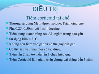 Tiêm corticoid tại chổ
Thường sử dụng Methylprenisolone, Triamcinolone
Pha 0.25–0.50ml với 1ml lidocaine
Tiêm xung quanh ròng rọc A1, ngấm trong bao gân
Sử dụng kim < 21G
Không nên tiêm vào gân vì có thể gây đứt gân
Có thể sau vài tuần mới có tác dụng
Tiêm lần 2 sau 6w nếu lần 1 chưa hiệu quả.
Tiêm Corticoid làm giảm triệu chứng vài tháng đến 3 năm
ĐI U TR
Ề Ị
 