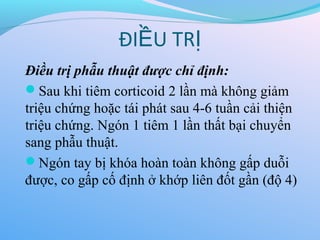 Điều trị phẫu thuật được chỉ định:
Sau khi tiêm corticoid 2 lần mà không giảm
triệu chứng hoặc tái phát sau 4-6 tuần cải thiện
triệu chứng. Ngón 1 tiêm 1 lần thất bại chuyển
sang phẫu thuật.
Ngón tay bị khóa hoàn toàn không gấp duỗi
được, co gấp cố định ở khớp liên đốt gần (độ 4)
ĐI U TR
Ề Ị
 