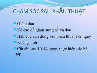 CHĂM SÓC SAU PH U THU T
Ẫ Ậ
Giảm đau
Kê cao để giảm sưng nề và đau
Hạn chế vận động sau phẫu thuật 1-2 ngày
Kháng sinh
Cắt chỉ sau 10-14 ngày, thực hiện các bài
tập
 