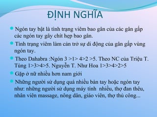 Đ NH NGHĨA
Ị
Ngón tay bật là tình trạng viêm bao gân của các gân gấp
các ngón tay gây chít hẹp bao gân.
Tình trạng viêm làm cản trở sự di động của gân gấp vùng
ngón tay.
Theo Dahabra :Ngón 3 >1> 4>2 >5. Theo NC của Triệu T.
Tùng 1>3>4>5. Nguyễn T. Như Hoa 1>3>4>2>5
Gặp ở nữ nhiều hơn nam giới
Những người sử dụng quá nhiều bàn tay hoặc ngón tay
như: những người sử dụng máy tính nhiều, thợ đan thêu,
nhân viên massage, nông dân, giáo viên, thợ thủ công...
 