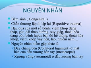NGUYÊN NHÂN
Bẩm sinh ( Congenital )
Chấn thương lặp đi lặp lại (Repetitive trauma)
Hậu quả của một số bệnh: viêm khớp dạng
thấp, gút, đái tháo đường, suy giáp, thoái hóa
dạng bột, bệnh lupus ban đỏ hệ thống, thoái hóa
khớp, viêm khớp vảy nến, lao, nhiễm nấm…
Nguyên nhân hiếm gặp khác là:
Dây chằng bên (Collateral ligament) ở mặt
bên của đầu xương bàn tay (metacarpal)
Xương vừng (sesamoid) ở đầu xương bàn tay
 