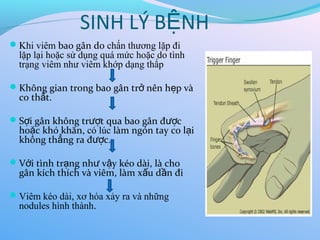 SINH LÝ B NH
Ệ
Khi viêm bao gân do chấn thương lặp đi
lặp lại hoặc sử dụng quá mức hoặc do tình
trạng viêm như viêm khớp dạng thấp
Không gian trong bao gân tr nên h p và
ở ẹ
co th t.
ắ
S i gân không tr t qua bao gân đ c
ợ ượ ượ
ho c khó khăn
ặ , có lúc làm ngón tay co l i
ạ
không th ng ra đ c
ẳ ượ .
V i tình tr ng nh v y kéo dài, là cho
ớ ạ ư ậ
gân kích thích và viêm, làm x u d n đi
ấ ầ
Viêm kéo dài, xơ hóa xảy ra và những
nodules hình thành.
 