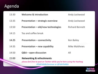 Agenda
               13:30                          Welcome & introduction                                Andy Lockwood

               13:35                          Presentation – strategic overview                     Andy Lockwood

               13:50                          Presentation – old/new technologies                   Richard Bennett

               14:15                          Tea and coffee break

               14.25                           Presentation – connectivity                          Ken Bailey

               14:35                          Presentation – new capability                         Mike Matthews

               14:50                          Q&A – open discussion                                 All

               15:00                           Networking & refreshments
                                               please feel free to post on Twitter while you’re here using the hashtag
                                                                 #TalkTalkBizSeminar or @TalkTalkBiz


This document is designed for on-screen presentation and is uncontrolled if printed.
 