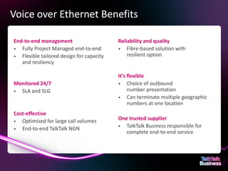 Voice over Ethernet Benefits

      End-to-end management                                                            Reliability and quality
      • Fully Project Managed end-to-end                                               • Fibre-based solution with
      • Flexible tailored design for capacity                                              resilient option
         and resiliency

                                                                                       It’s flexible
      Monitored 24/7                                                                   • Choice of outbound
      • SLA and SLG                                                                         number presentation
                                                                                       • Can terminate multiple geographic
                                                                                            numbers at one location
      Cost-effective
      • Optimised for large call volumes
                                                                                       One trusted supplier
                                                                                       • TalkTalk Business responsible for
      • End-to-end TalkTalk NGN
                                                                                          complete end-to-end service




This document is designed for on-screen presentation and is uncontrolled if printed.
 