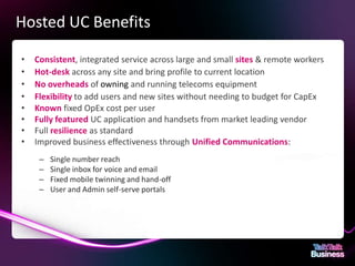 Hosted UC Benefits

      •        Consistent, integrated service across large and small sites & remote workers
      •        Hot-desk across any site and bring profile to current location
      •        No overheads of owning and running telecoms equipment
      •        Flexibility to add users and new sites without needing to budget for CapEx
      •        Known fixed OpEx cost per user
      •        Fully featured UC application and handsets from market leading vendor
      •        Full resilience as standard
      •        Improved business effectiveness through Unified Communications:
                  –       Single number reach
                  –       Single inbox for voice and email
                  –       Fixed mobile twinning and hand-off
                  –       User and Admin self-serve portals




This document is designed for on-screen presentation and is uncontrolled if printed.
 